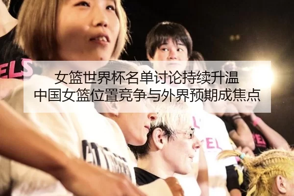 女篮世界杯名单讨论持续升温 中国女篮位置竞争与外界预期成焦点