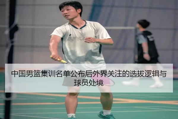 中国男篮集训名单公布后外界关注的选拔逻辑与球员处境