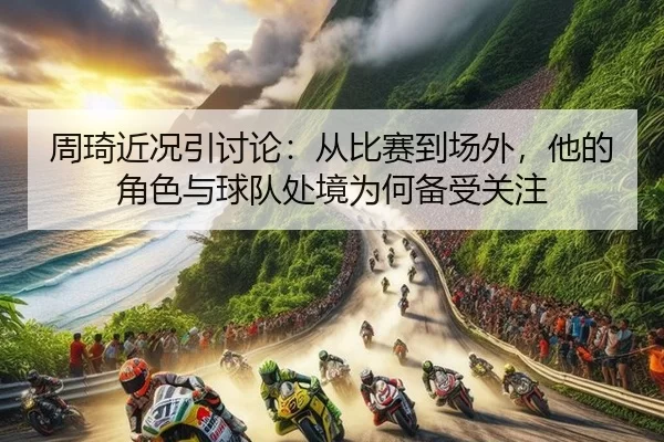 周琦近况引讨论:从比赛到场外,他的角色与球队处境为何备受关注